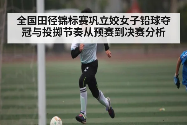 全国田径锦标赛巩立姣女子铅球夺冠与投掷节奏从预赛到决赛分析（kaiyun）