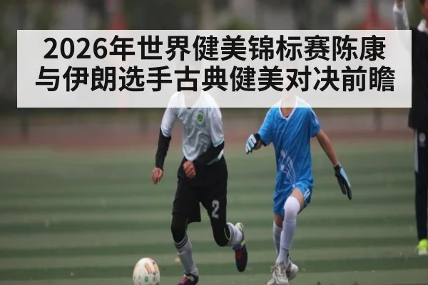 2026年世界健美锦标赛陈康与伊朗选手古典健美对决前瞻